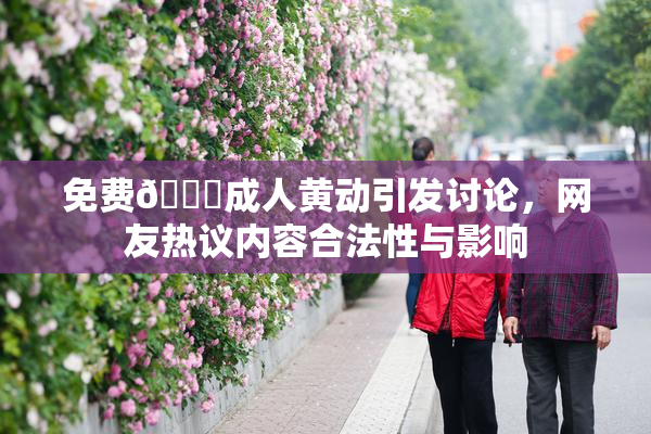免费🔞成人黄动引发讨论，网友热议内容合法性与影响