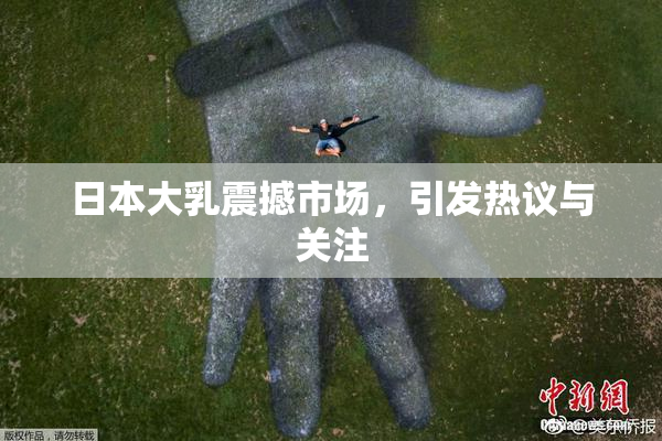 日本大乳震撼市场，引发热议与关注