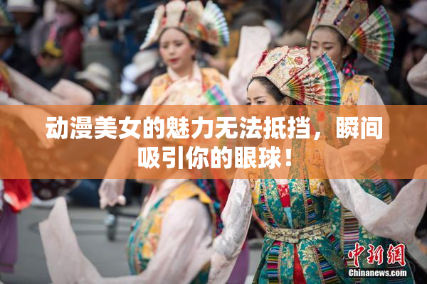 动漫美女的魅力无法抵挡，瞬间吸引你的眼球！