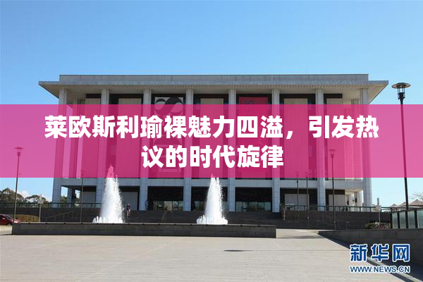 莱欧斯利瑜裸魅力四溢，引发热议的时代旋律