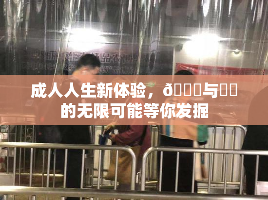 成人人生新体验，🔞与❌‌的无限可能等你发掘