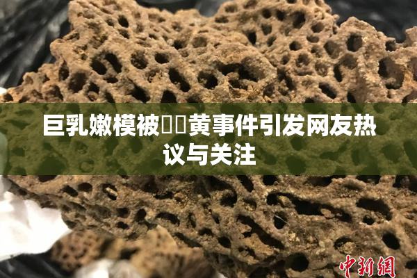 巨乳嫩模被❌‌黄事件引发网友热议与关注