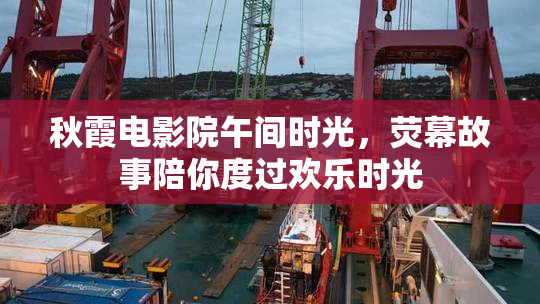 秋霞电影院午间时光，荧幕故事陪你度过欢乐时光