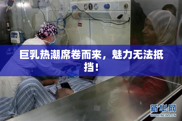 巨乳热潮席卷而来，魅力无法抵挡！