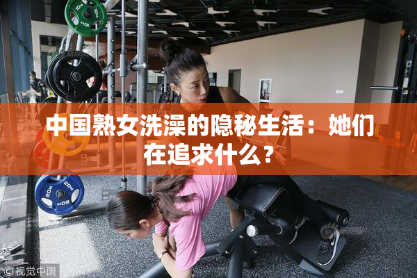 中国熟女洗澡的隐秘生活：她们在追求什么？