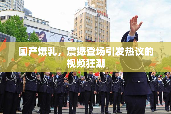 国产爆乳，震撼登场引发热议的视频狂潮