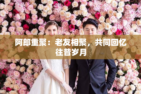 阿郎重聚：老友相聚，共同回忆往昔岁月