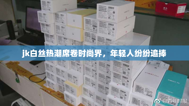 jk白丝热潮席卷时尚界，年轻人纷纷追捧