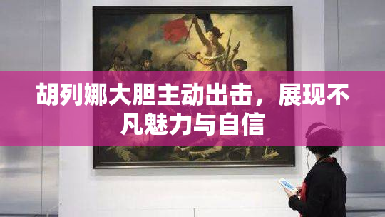 胡列娜大胆主动出击，展现不凡魅力与自信