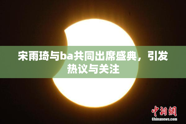宋雨琦与ba共同出席盛典，引发热议与关注