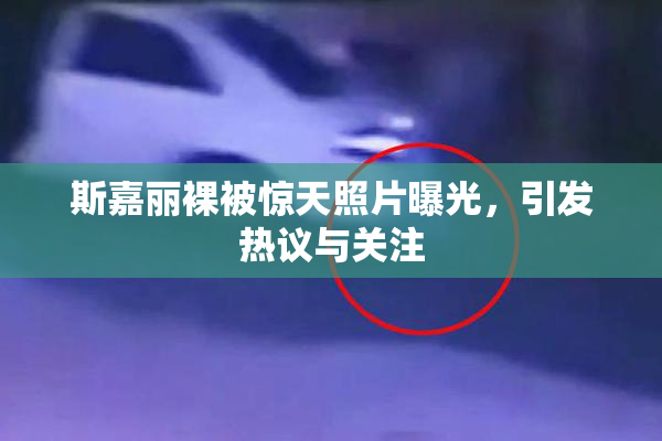 斯嘉丽裸被惊天照片曝光，引发热议与关注