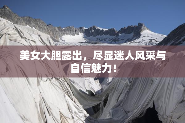 美女大胆露出，尽显迷人风采与自信魅力！