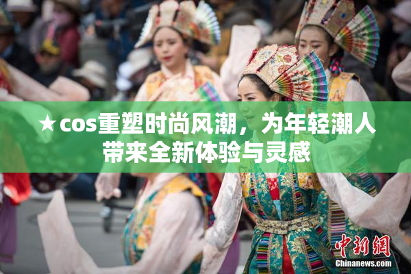 ★cos重塑时尚风潮，为年轻潮人带来全新体验与灵感