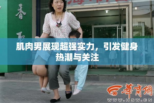 肌肉男展现超强实力，引发健身热潮与关注