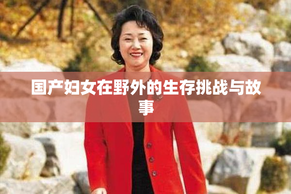 国产妇女在野外的生存挑战与故事