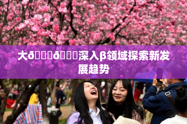 大🐔🐔深入β领域探索新发展趋势