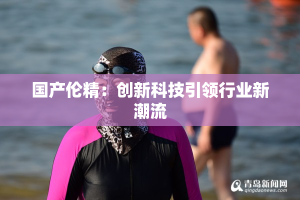 国产伦精：创新科技引领行业新潮流