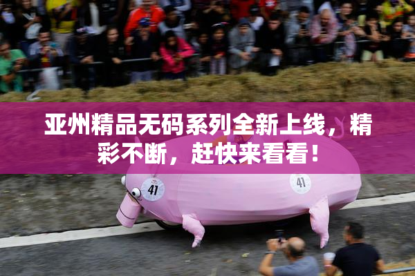 亚州精品无码系列全新上线，精彩不断，赶快来看看！