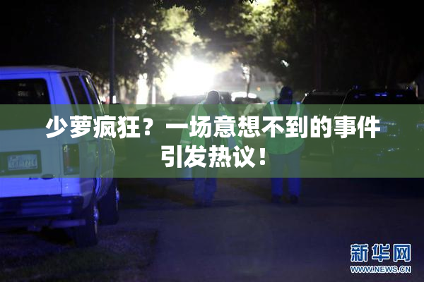 少萝疯狂？一场意想不到的事件引发热议！