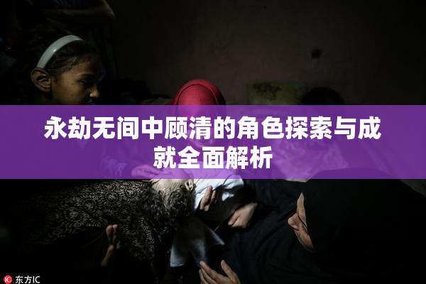 永劫无间中顾清的角色探索与成就全面解析