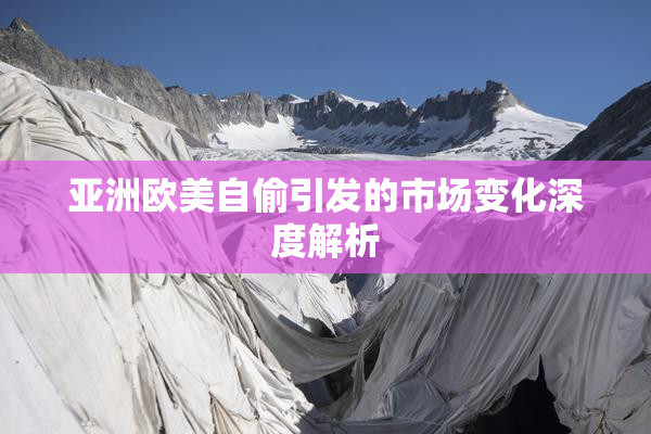 亚洲欧美自偷引发的市场变化深度解析
