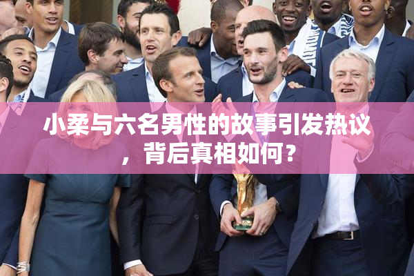 小柔与六名男性的故事引发热议，背后真相如何？