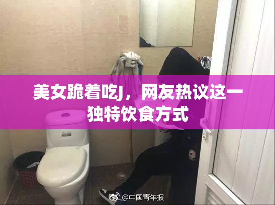 美女跪着吃J，网友热议这一独特饮食方式