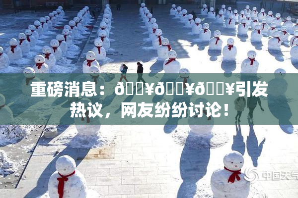 重磅消息：🔥🔥🔥引发热议，网友纷纷讨论！