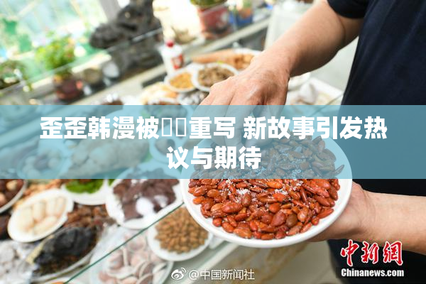 歪歪韩漫被❌‌重写 新故事引发热议与期待