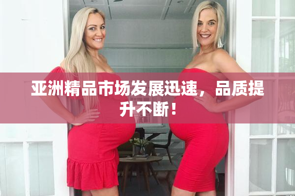 亚洲精品市场发展迅速，品质提升不断！