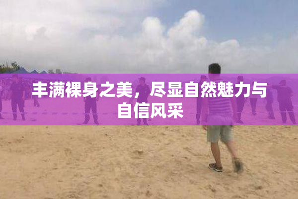 丰满裸身之美，尽显自然魅力与自信风采
