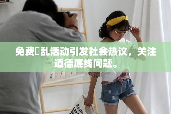 免费婬乱活动引发社会热议，关注道德底线问题。