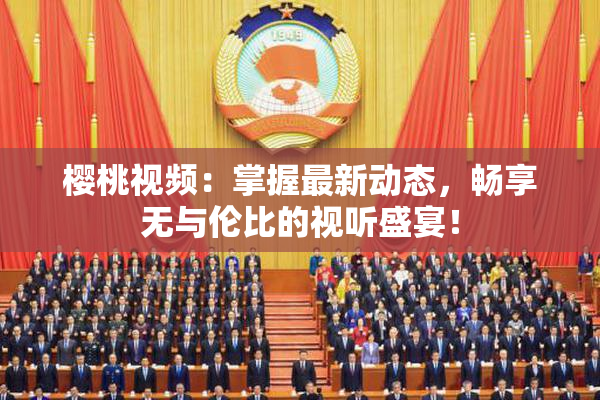 樱桃视频：掌握最新动态，畅享无与伦比的视听盛宴！
