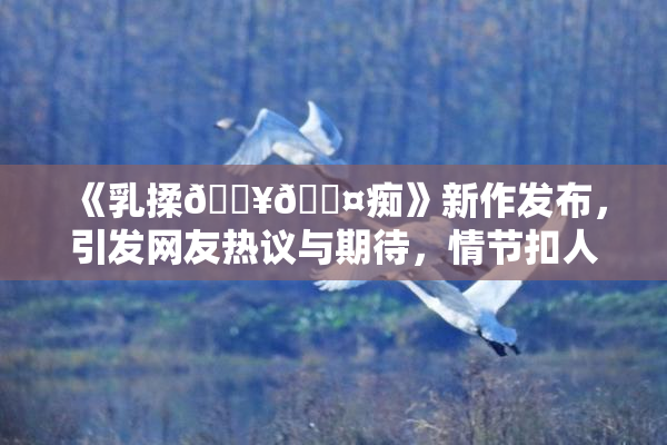 《乳揉🔥🖤痴》新作发布，引发网友热议与期待，情节扣人心弦！