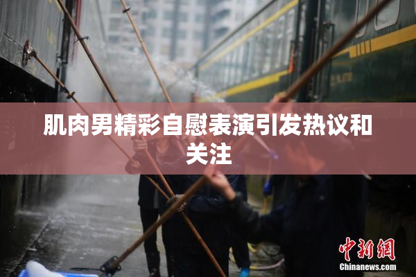 肌肉男精彩自慰表演引发热议和关注