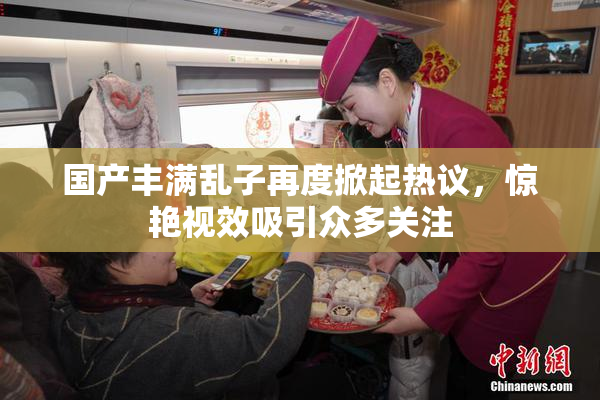 国产丰满乱子再度掀起热议，惊艳视效吸引众多关注