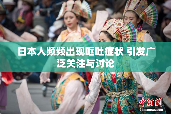 日本人频频出现呕吐症状 引发广泛关注与讨论