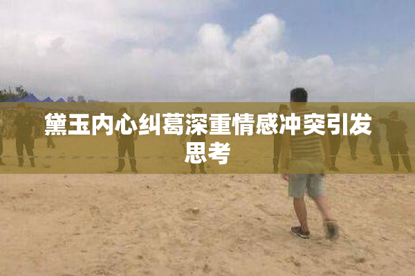 黛玉内心纠葛深重情感冲突引发思考