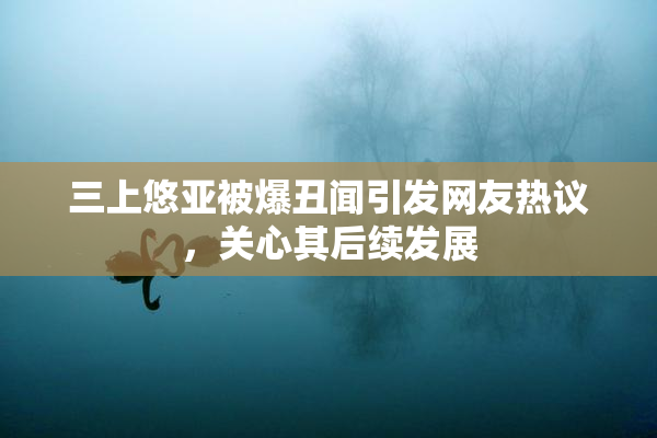 三上悠亚被爆丑闻引发网友热议，关心其后续发展