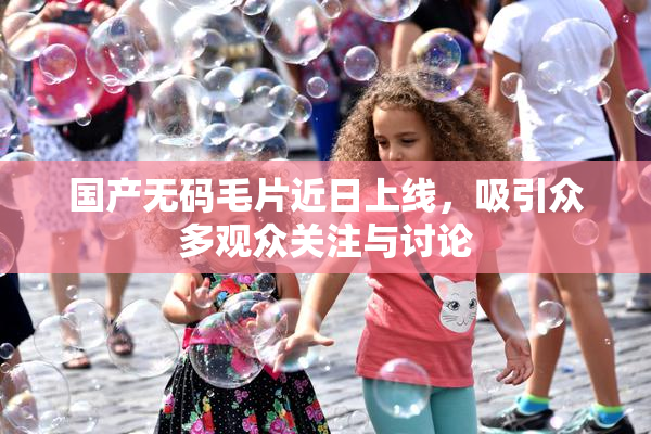 国产无码毛片近日上线，吸引众多观众关注与讨论