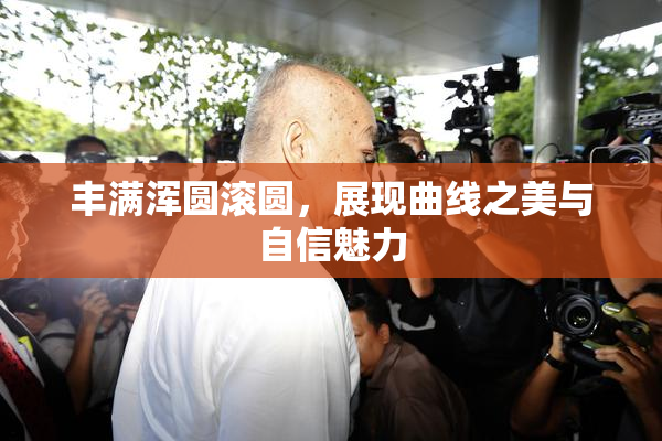 丰满浑圆滚圆，展现曲线之美与自信魅力