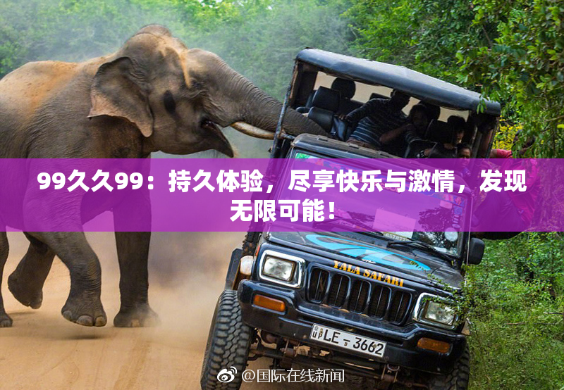 99久久99：持久体验，尽享快乐与激情，发现无限可能！