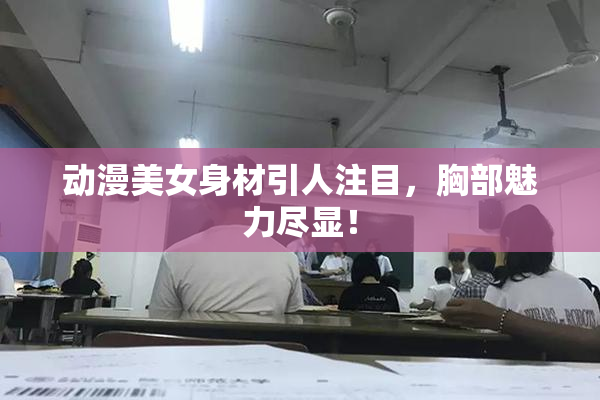 动漫美女身材引人注目，胸部魅力尽显！