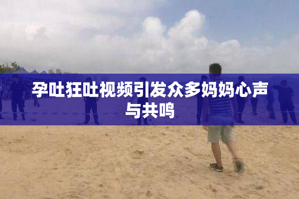 孕吐狂吐视频引发众多妈妈心声与共鸣