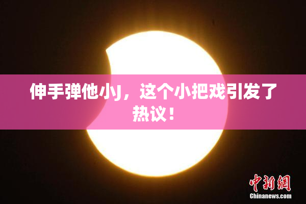 伸手弹他小J，这个小把戏引发了热议！