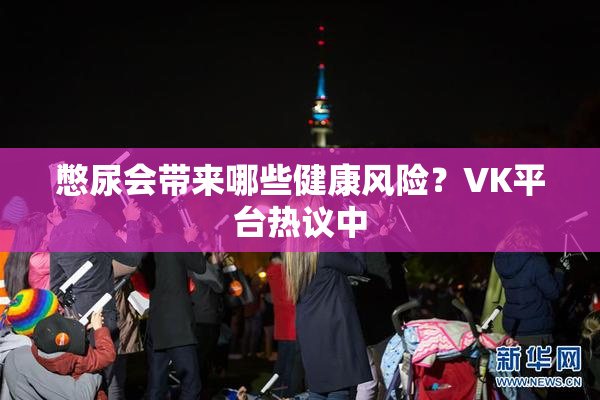 憋尿会带来哪些健康风险？VK平台热议中