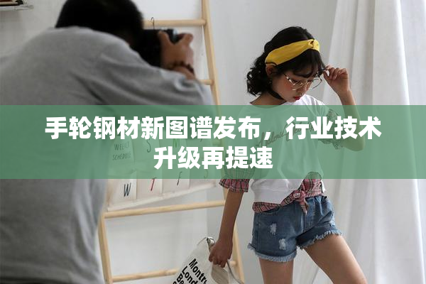 手轮钢材新图谱发布，行业技术升级再提速