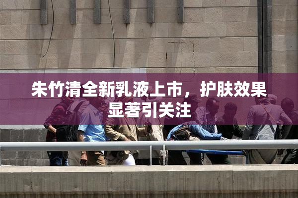 朱竹清全新乳液上市，护肤效果显著引关注