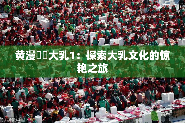 黄漫❌‌大乳1：探索大乳文化的惊艳之旅