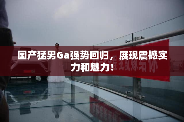 国产猛男Ga强势回归，展现震撼实力和魅力！